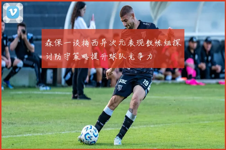 森保一谈梅西异次元表现教练组探讨防守策略提升球队竞争力