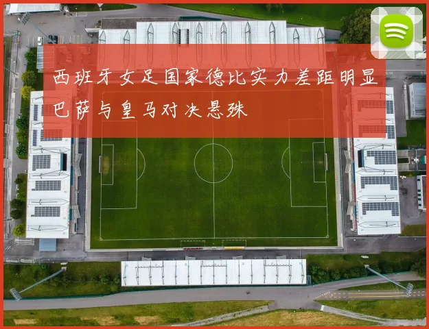 西班牙女足国家德比实力差距明显巴萨与皇马对决悬殊