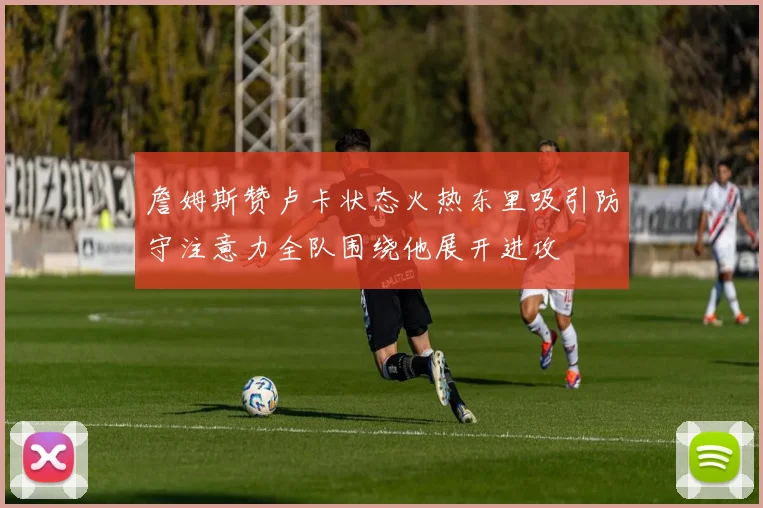詹姆斯赞卢卡状态火热东里吸引防守注意力全队围绕他展开进攻