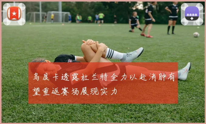 乌度卡透露杜兰特全力以赴消肿有望重返赛场展现实力