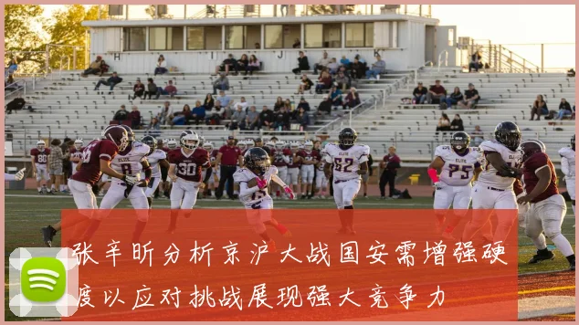 张辛昕分析京沪大战国安需增强硬度以应对挑战展现强大竞争力