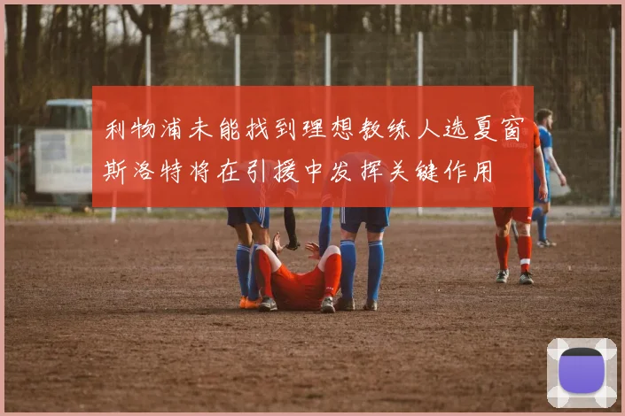 利物浦未能找到理想教练人选夏窗斯洛特将在引援中发挥关键作用