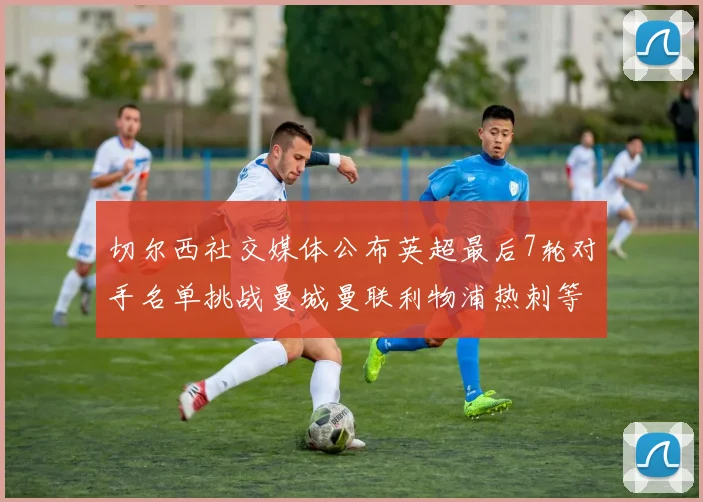 切尔西社交媒体公布英超最后7轮对手名单挑战曼城曼联利物浦热刺等强敌