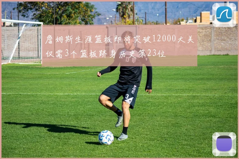 詹姆斯生涯篮板即将突破12000大关仅需3个篮板跻身历史第23位
