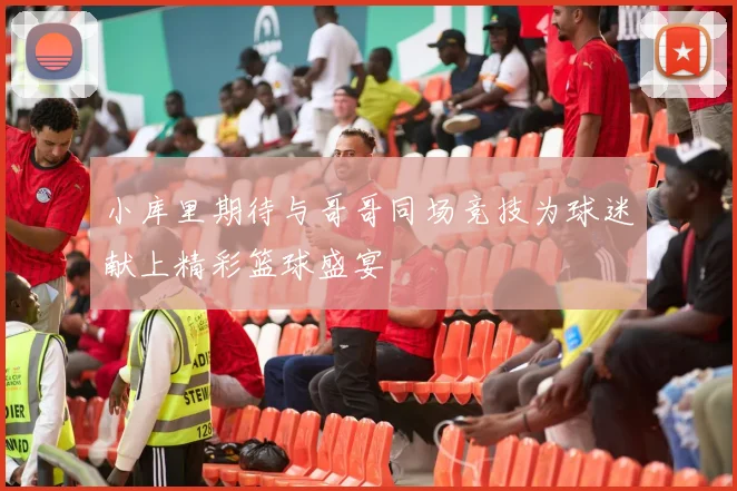 小库里期待与哥哥同场竞技为球迷献上精彩篮球盛宴